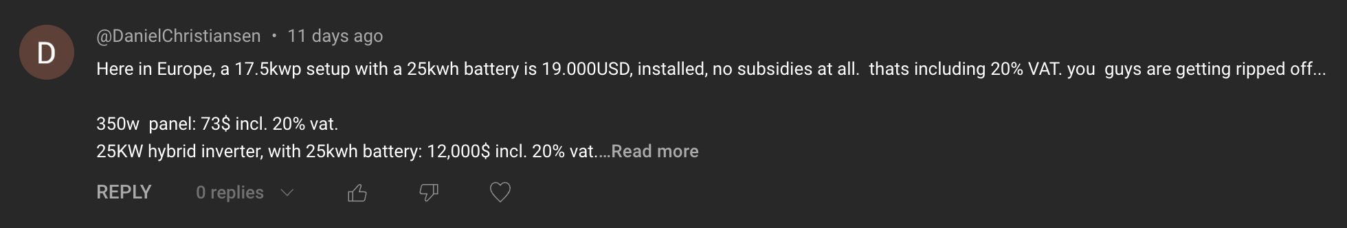 Comment: Here in Europe, a 17.5 kwp setup with a 25kwh battery is 19,000USD installed. No subsidies at all. That's including 20% VAT. You guys are getting ripped off.